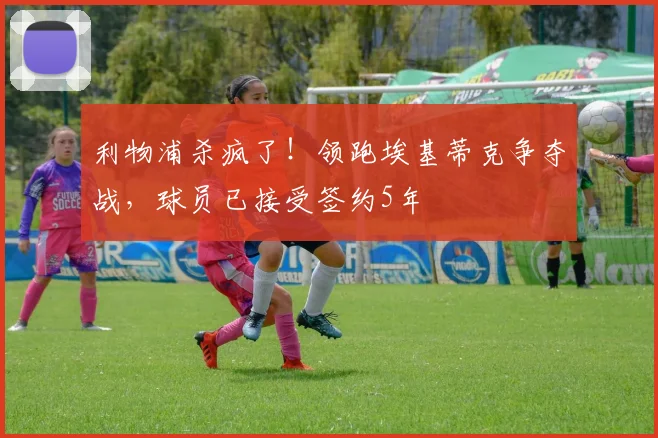 利物浦杀疯了！领跑埃基蒂克争夺战，球员已接受签约5年