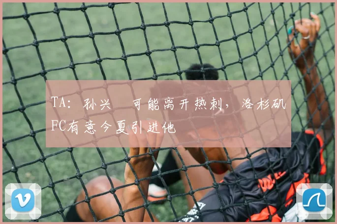 TA：孙兴慜可能离开热刺，洛杉矶FC有意今夏引进他
