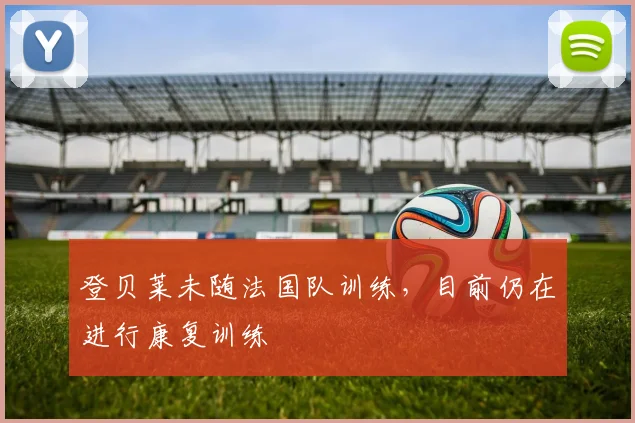 登贝莱未随法国队训练，目前仍在进行康复训练